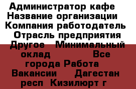 Администратор кафе › Название организации ­ Компания-работодатель › Отрасль предприятия ­ Другое › Минимальный оклад ­ 25 000 - Все города Работа » Вакансии   . Дагестан респ.,Кизилюрт г.